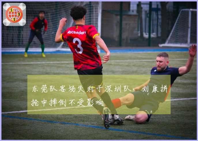 东莞队客场失利于深圳队,刘康拼抢中摔倒不受影响