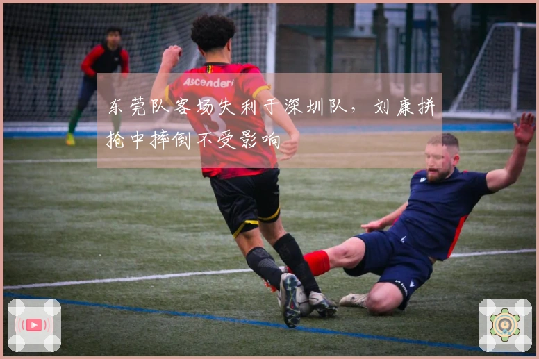 东莞队客场失利于深圳队,刘康拼抢中摔倒不受影响