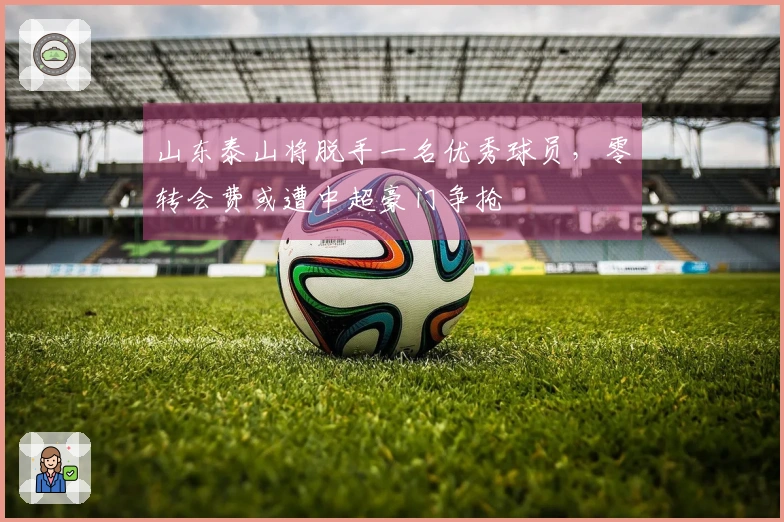 山东泰山将脱手一名优秀球员，零转会费或遭中超豪门争抢